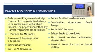 PILLAR-8 EARLY HARVEST PROGRAMME
 Early Harvest Programme basically
consists of those projects which are
to be implemented within short
timeline. The projects under the Early
Harvest Programme are as follows:
 IT Platform for Messages
 Government Greetings to be
e-Greetings
 Biometric attendance
 Wi-Fi in All Universities
 Secure Email within Government
 Standardize Government Email
Design
 Public Wi-fi hotspots
 School Books to be eBooks
 SMS based weather information,
disaster alerts
 National Portal for Lost & Found
children
 