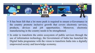  It has been felt that a lot more push is required to ensure e-Governance in
the country promote inclusive growth that covers electronic services,
products, devices and job opportunities. Moreover, electronic
manufacturing in the country needs to be strengthened.
 In order to transform the entire ecosystem of public services through the
use of information technology, the Government of India has launched the
Digital India programme with the vision to transform India into a digitally
empowered society and knowledge economy.
 