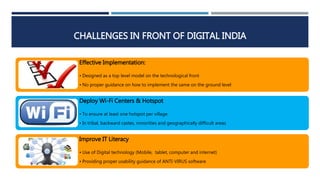 Effective Implementation:
• Designed as a top level model on the technological front
• No proper guidance on how to implement the same on the ground level
Deploy Wi-Fi Centers & Hotspot
• To ensure at least one hotspot per village
• In tribal, backward castes, minorities and geographically difficult areas
Improve IT Literacy
• Use of Digital technology (Mobile, tablet, computer and internet)
• Providing proper usability guidance of ANTI-VIRUS software
CHALLENGES IN FRONT OF DIGITAL INDIA
 