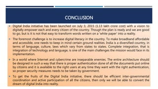 CONCLUSION
 Digital India initiative has been launched on July 3, 2015 (1.13 lakh crore cost) with a vision to
digitally empower each and every citizen of the country. Though the plan is ready and we are good
to go, but is it is not that easy to transform words written on a 'white paper' into a reality.
 The foremost challenge is to increase digital literacy in the country. To make broadband affordable
and accessible, one needs to keep in mind certain ground realities. India is a diversified country, in
terms of language, culture, laws which vary from states to states. Complete integration, that is
integration of technology and language, is one of the main challenges the mission would face in its
implementation.
 In a world where Internet and cybercrime are inseparable enemies. The entire architecture should
be designed in such a way that there is proper authentication done of all the documents put online
by citizens and it is available to the right users at any time they want with the right authentication,
so proper security measures needs to be taken by government.
 To get the fruits of the Digital India initiative, there should be efficient inter-governmental
coordination and active participation of all the citizens, then only we will be able to convert the
dream of digital India into reality.
 