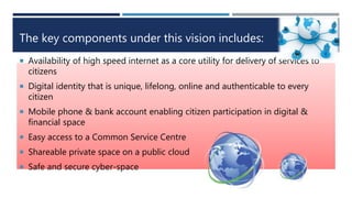 The key components under this vision includes:
 Availability of high speed internet as a core utility for delivery of services to
citizens
 Digital identity that is unique, lifelong, online and authenticable to every
citizen
 Mobile phone & bank account enabling citizen participation in digital &
financial space
 Easy access to a Common Service Centre
 Shareable private space on a public cloud
 Safe and secure cyber-space
 