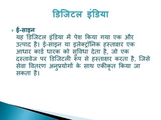  ई-साइन
यह डिजिटि इंडिया में पेश ककया गया एक और
उत्पाद है। ई-साइन या इिेक्रॉननक हस्ताक्षर एक
आधार कािय धारक को सुववधा देता है, िो एक
दस्तावेि पर डिजिटिी रूप से हस्ताक्षर करता है, जिसे
सेवा ववतरण अनुप्रयोगों क
े साथ एकीकृ त ककया िा
सकता है।
 