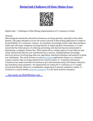 Digital Indi Challenges Of Data Mining Essay
Digital india :– Challenges of Data Mining Implementation in E–Commerce in India
Abstract:
Data mining has drastically altered how businesses are being operated, especially in the online
domain. This paper attempts to review the massive growth of data mining applications to improve
the profitability of e–commerce ventures. As consumers increasingly tend to make their purchases
online and with many companies investing heavily on improving their web presence, it is only
natural that the whole process of collecting and mining web data has become instrumental in
determining a company's bottom line. What started off as a simple analysis of user behavior and
online transactional data has now transformed into a massive, multidisciplinary knowledge
discovery process involving huge data sets, algorithms, statistical techniques and analytics to glean
new information. The article focuses on some data mining applications unique to e–commerce
ventures and how they are being utilized in the current scenario. E– Commerce (Electronic–
Commerce) has made it possible for business to give advertisement along with features and price–
tag of products using computers. All organizations are setting for E–commerce as it is simple,
secured and efficient. Moreover it standardizes organization in present competitive market. E–
Commerce is used to handle electronic commerce. It is the latest trend for commerce.
... Get more on HelpWriting.net ...
 