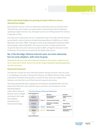  
                                                       11 




Online advertising budgets are growing, but lag in influence and are  
allocated less budget. 
Given that the Internet is twice as influential as television and up to 10 times more 
influential than print media, one would expect a proportionate shift of marketing 
spending to digital channels. But, although resources are shifting toward the Internet,  
a large gap remains.  
If we look just at advertising, the U.K. is leading the way in this shift, with the Internet 
accounting for nearly 23 percent of advertising expenditure in 2008 (source: Zenith 
Optimedia, December 2009). That places online ad spending behind television (26%)  
and newspaper advertising (28%). This 23 percent share is a large leap from the  
15 percent share the online channel received in 2007, yet lags the 54 percent share  
of influence of the Internet uncovered by the Media Index Scores. 

No. 2: On the Edge: Chinese Internet users are more advanced,  
but are early adopters, with room to grow. 
Although the Internet is the most important medium in all countries, it plays an even 
more critical role in China, home to the world’s largest and fastest‐growing population  
of online consumers. 

Behavioral framework 
The Internet is clearly the most influential medium among consumers who are using  
it. To dig deeper into what is driving that influence, the Digital Influence Index created  
a behavioral framework that provides a context for how consumers adopt online 
behaviors and how their use of those channels expands and evolves.   
The study examined 46 wide‐ranging Internet behaviors and divided them into five 
classes that reflect the most important ways consumers use the Internet. As the 
following diagram 
shows, these classes of        The Five Classes of Internet Behaviors
behavior were arranged 
according to the rough 
chronological 
development of  
Internet technology:  
 
                                   




 
 