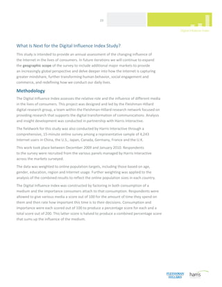  
                                                     23 




What Is Next for the Digital Influence Index Study? 
This study is intended to provide an annual assessment of the changing influence of  
the Internet in the lives of consumers. In future iterations we will continue to expand  
the geographic scope of the survey to include additional major markets to provide  
an increasingly global perspective and delve deeper into how the Internet is capturing 
greater mindshare, further transforming human behavior, social engagement and 
commerce, and redefining how we conduct our daily lives. 

Methodology 
The Digital Influence Index assesses the relative role and the influence of different media 
in the lives of consumers. This project was designed and led by the Fleishman‐Hillard 
digital research group, a team within the Fleishman‐Hillard research network focused on 
providing research that supports the digital transformation of communications. Analysis 
and insight development was conducted in partnership with Harris Interactive. 
The fieldwork for this study was also conducted by Harris Interactive through a 
comprehensive, 15‐minute online survey among a representative sample of 4,243 
Internet users in China, the U.S., Japan, Canada, Germany, France and the U.K. 
This work took place between December 2009 and January 2010. Respondents  
to the survey were recruited from the various panels managed by Harris Interactive  
across the markets surveyed.  
The data was weighted to online population targets, including those based on age, 
gender, education, region and Internet usage. Further weighting was applied to the 
analysis of the combined results to reflect the online population sizes in each country. 
The Digital Influence Index was constructed by factoring in both consumption of a 
medium and the importance consumers attach to that consumption. Respondents were 
allowed to give various media a score out of 100 for the amount of time they spend on 
them and then rate how important this time is to their decisions. Consumption and 
importance were each scored out of 100 to produce a percentage score for each and a 
total score out of 200. This latter score is halved to produce a combined percentage score 
that sums up the influence of the medium. 
                                  




 
 