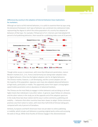  
                                                      12 




Differences by country in the adoption of Internet behaviors have implications  
for marketers.  
Although we look at all 46 Internet behaviors, it is useful to examine them by type using 
the behavioral framework. Each type of behavior was combined into a behavioral index 
representing the degree to which the online population of a country has adopted all 
behaviors of that type. For example, if 50 percent of U.S. Internet users had adopted 50 
percent of all publishing behaviors, there would be a publishing index score of 25 percent.  




Though online access is mainstream, with more than 60 percent penetration, mature 
Western markets (U.S., U.K., France and Germany) are seeing lower adoption rates  
for digital behaviors. China has the highest adoption rate for all digital behaviors.  
The Chinese market, however, is still developing, and the current adopters are not  
the majority of the population. Japanese users have also adopted advanced behaviors  
at high levels, particularly in mobile. This apparently stems from Japan’s strong higher‐
speed mobile penetration and an abundance of advanced handsets. 
The Chinese are the most likely to engage in online behaviors and are doing so at much 
higher levels than individuals in any other nation. In general, Japan follows at a distance, 
and the other nations in the study are at the opposite end of the adoption spectrum.  
In the study these two Asian nations led the way in online commerce, publishing and 
mobility — behaviors that other countries have been slower to adopt. Online commerce 
practices vary from nation to nation, with more than half (51%) of Chinese taking part, 
compared with only 4 percent of Canadians. 
Similarly, Europeans and North Americans have not yet taken to online publishing  
or mobility, which include such behaviors as posting original works online and accessing 
the web on the go. While three‐fourths of Chinese engage in the aforementioned 


 
 
