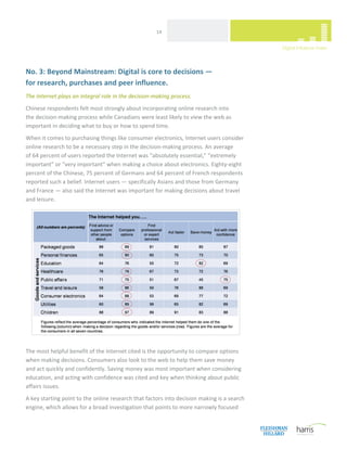  
                                                     14 




No. 3: Beyond Mainstream: Digital is core to decisions —  
for research, purchases and peer influence. 
The Internet plays an integral role in the decision‐making process. 
Chinese respondents felt most strongly about incorporating online research into  
the decision‐making process while Canadians were least likely to view the web as 
important in deciding what to buy or how to spend time. 
When it comes to purchasing things like consumer electronics, Internet users consider 
online research to be a necessary step in the decision‐making process. An average  
of 64 percent of users reported the Internet was “absolutely essential,” “extremely 
important” or “very important” when making a choice about electronics. Eighty‐eight 
percent of the Chinese, 75 percent of Germans and 64 percent of French respondents 
reported such a belief. Internet users — specifically Asians and those from Germany  
and France — also said the Internet was important for making decisions about travel  
and leisure.  




 
The most helpful benefit of the Internet cited is the opportunity to compare options 
when making decisions. Consumers also look to the web to help them save money  
and act quickly and confidently. Saving money was most important when considering 
education, and acting with confidence was cited and key when thinking about public 
affairs issues. 
A key starting point to the online research that factors into decision making is a search 
engine, which allows for a broad investigation that points to more narrowly focused 

 
 