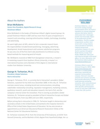  
                                                    24 




About the Authors 
                                                                                                                      
Brian McRoberts                                                                         Fleishman‐Hillard Inc., one of  
Senior Vice President, Digital Research Group                                           the world's leading strategic 
Fleishman‐Hillard                                                                       communications firms, has built its 
                                                                                        reputation on creating integrated 
Brian McRoberts is the leader of Fleishman‐Hillard’s digital research group. He         solutions that deliver what its 
                                                                                        clients value most: meaningful, 
joined Fleishman‐Hillard in 2007 and has more than 15 years of experience in            positive and measurable impact  
research and consulting, covering online business models, technology, branding          on the performance of their 
and advertising.                                                                        organizations. The firm is widely 
                                                                                        recognized for excellent client 
He spent eight years at AOL, where he led a corporate research team.                    service and a strong company 
                                                                                        culture founded on teamwork, 
His responsibilities included brand positioning, messaging, advertising                 integrity and personal 
development, brand measurement and customer satisfaction programs.                      commitment. Based in St. Louis, 
                                                                                        the firm operates throughout  
He was also one of the first client‐side practitioners to embrace survey‐ 
                                                                                        North America, Europe, Asia 
based methods for measuring word‐of‐mouth.                                              Pacific, Middle East, Africa and 
                                                                                        Latin America through its 80 owned 
Mr. McRoberts received an MBA from Georgetown University, a master’s                    offices. For more information, visit 
in marketing research from Southern Illinois University, a master’s in                  the Fleishman‐Hillard website at 
                                                                                        www.fleishmanhillard.com.  
international business and a Bachelor of Arts degree in international  
studies from Webster University.                                                        Fleishman‐Hillard is a part of 
                                                                                        Omnicom Group Inc. (NYSE: OMC) 
                                                                                        (www.omnicomgroup.com). 
                                                                                        Omnicom is a leading global 
George H. Terhanian, Ph.D.                                                              advertising, marketing and 
President, Global Solutions                                                             corporate communications 
                                                                                        company. Omnicom's branded 
Harris Interactive 
                                                                                        networks and numerous specialty 
                                                                                        firms provide advertising, strategic 
George H. Terhanian, Ph.D., is currently Harris Interactive’s president, Global 
                                                                                        media planning and buying, 
Solutions, a position he has held since December 2008. In this role, Dr. Terhanian      interactive, direct and promotional 
oversees several areas, including brand and communications consulting,                  marketing, public relations and 
                                                                                        other specialty communications 
stakeholder relationship consulting, reputation management, marketing sciences,         services to more than 5,000 clients 
qualitative research, youth and education research, the Harris Poll, and the            in more than 100 countries. 
company’s internal center for innovation. Prior to serving as president, Global 
Solutions, Dr. Terhanian served as president of Harris Interactive Europe and Global 
Internet Research, from July 2003 and June 2002, respectively. 
Before joining Harris Interactive in 1996, Dr. Terhanian taught in elementary and 
secondary schools in the United States and worked in the Inspector General’s 
Office of the United States Department of Education. He has also served an 
appointment as an American Educational Research Association Fellow at the 
National Center for Educational Statistics.  
Dr. Terhanian received a Ph.D. from the University of Pennsylvania, an Ed.M. from 
Harvard University, and his Bachelor of Arts degree from Haverford College. He is a 

 
 