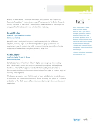  
                                                     25 




trustee of the National Council on Public Polls and co‐chairs the Advertising 
Research Foundation’s “research on research” component of its Online Research 
Quality initiative. Dr. Terhanian’s methodological expertise lies in the design and                                     
analysis of multimode studies and selection bias modeling.                             Harris Interactive is a global 
                                                                                       leader in custom market 
                                                                                       research. With a long and rich 
Ken Alldredge                                                                          history in multimodal research, 
Director, Digital Research Group                                                       powered by our science and 
Fleishman‐Hillard                                                                      technology, we assist clients in 
                                                                                       achieving business results. Harris 
Ken Alldredge’s dedication to research and experience in the field spans               Interactive serves clients globally 
16 years, including eight years developing and managing quantitative and               through our North American, 
                                                                                       European, and Asian offices and 
qualitative research projects. He holds a master’s in social science from Florida 
                                                                                       a network of independent market 
State and an MBA from Washington University in St. Louis.                              research firms.  
 
                                                                                       For more information, please visit 
Carla Keppler                                                                          harrisinteractive.com. 

Analyst, Digital Research Group 
Fleishman‐Hillard 
Carla Keppler joined Fleishman‐Hillard’s digital research group after working  
with the corporate issues and financial communications group. Before joining 
Fleishman‐Hillard, Ms. Keppler worked with the Iowa City Area Chamber of 
Commerce and at Gazette Communications in Iowa City, Iowa, as a metro reporter 
covering breaking news.  
Ms. Keppler graduated from the University of Iowa with Bachelor of Arts degrees  
in journalism and communication studies. While in school, she served as a reporter 
and editor of The Daily Iowan, a Pacemaker award winning, independent student 
newspaper. 




 
 