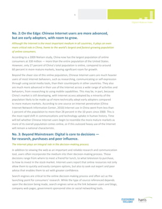  
                                                      4 




No. 2: On the Edge: Chinese Internet users are more advanced,  
but are early adopters, with room to grow. 
Although the Internet is the most important medium in all countries, it plays an even 
more critical role in China, home to the world’s largest and fastest‐growing population  
of online consumers.  
According to a 2009 Nielsen study, China now has the largest population of online 
consumers at 330 million — more than the entire population of the United States. 
However, only 27 percent of China’s total population is online, compared to around  
60 percent in more mature markets, leaving significant room for growth.  
Beyond the sheer size of this online population, Chinese Internet users are much heavier 
users of most Internet behaviors, such as researching, communicating or self‐expression 
through using social media tools, than their counterparts in other countries. They also 
are much more advanced in their use of the Internet across a wide range of activities and 
behaviors, from researching to using mobile capabilities. This may be, in part, because 
China’s market is still developing, with Internet access adopted by a minority of the 
population likely to be made up of more technically adept early adopters compared  
to more mature markets. According to one source on Internet penetration (China 
Internet Network Information Center, 2010) Internet use in China went from less than  
1 percent of the population to more than 28 percent in the 10 years since 2000. This is 
the most rapid shift in communications and technology uptake in human history. Time 
will tell whether Chinese Internet users begin to resemble the more mature markets as 
more of its overall population comes online, or if this outsized heavy use of the Internet 
will remain a national characteristic. 

No. 3: Beyond Mainstream: Digital is core to decisions —  
for research, purchases and peer influence. 
The Internet plays an integral role in the decision‐making process. 
In addition to viewing the web as an important and reliable research and communication 
tool, users often incorporate the medium into their decision‐making process. Those 
decisions range from where to meet a friend for lunch, to what television to purchase,  
to how to invest in the stock market. Internet users report that online resources not only 
allow them to quickly and easily compare options, but also to seek out expert and peer 
advice that enables them to act with greater confidence. 
Search engines are critical to the online decision‐making process and often act as the 
launching point for consumers’ research. While the type of source referenced depends 
upon the decision being made, search engines serve as the link between users and blogs, 
company web pages, government‐sponsored sites or social networking tools.  


 
 