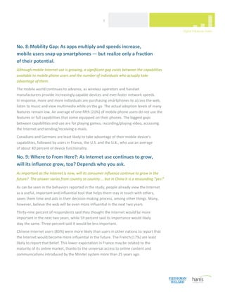  
                                                      7 




No. 8: Mobility Gap: As apps multiply and speeds increase,  
mobile users snap up smartphones — but realize only a fraction  
of their potential. 
Although mobile Internet use is growing, a significant gap exists between the capabilities 
available to mobile phone users and the number of individuals who actually take 
advantage of them. 
The mobile world continues to advance, as wireless operators and handset 
manufacturers provide increasingly capable devices and ever faster network speeds.  
In response, more and more individuals are purchasing smartphones to access the web, 
listen to music and view multimedia while on the go. The actual adoption levels of many 
features remain low. An average of one‐fifth (21%) of mobile phone users do not use the 
features or full capabilities that come equipped on their phones. The biggest gaps 
between capabilities and use are for playing games, recording/playing video, accessing 
the Internet and sending/receiving e‐mails.  
Canadians and Germans are least likely to take advantage of their mobile device’s 
capabilities, followed by users in France, the U.S. and the U.K., who use an average  
of about 40 percent of device functionality.  

No. 9: Where to From Here?: As Internet use continues to grow,  
will its influence grow, too? Depends who you ask. 
As important as the Internet is now, will its consumer influence continue to grow in the 
future?  The answer varies from country to country ... but in China it is a resounding “yes!” 

As can be seen in the behaviors reported in the study, people already view the Internet 
as a useful, important and influential tool that helps them stay in touch with others, 
saves them time and aids in their decision‐making process, among other things. Many, 
however, believe the web will be even more influential in the next two years. 
Thirty‐nine percent of respondents said they thought the Internet would be more 
important in the next two years, while 59 percent said its importance would likely  
stay the same. Three percent said it would be less important.  
Chinese Internet users (85%) were more likely than users in other nations to report that 
the Internet would become more influential in the future. The French (17%) are least 
likely to report that belief. This lower expectation in France may be related to the 
maturity of its online market, thanks to the universal access to online content and 
communications introduced by the Minitel system more than 25 years ago.  
                                  


 
 