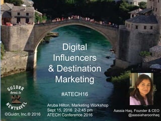 ©Guidrr, Inc.® 2016
Aassia Haq, Founder & CEO
@aassiaharoonhaq
Aruba Hilton, Marketing Workshop
Sept 15, 2016 2-2:45 pm
ATECH Conference 2016
Digital
Influencers
& Destination
Marketing
#ATECH16
 