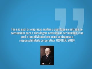Fase na qual as empresas mudam a abordagem centrada no
consumidor para a abordagem centrada no ser humano, e na
qual a lucratividade tem como contrapeso a
responsabilidade corporativa. (KOTLER, 2010)
 
