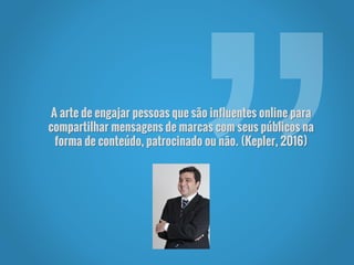 A arte de engajar pessoas que são influentes online para
compartilhar mensagens de marcas com seus públicos na
forma de conteúdo, patrocinado ou não. (Kepler, 2016)
 