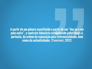 A partir de um gênero constituído a partir de um “dar-se a ver
pelo outro”, o contrato fiduciário estabelecido pelos blogs é,
portanto, da ordem da exposição pela referencialidade, bem
como da autenticidade. (Tavernari, 2012)
 