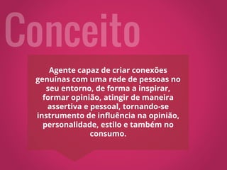 Agente capaz de criar conexões
genuínas com uma rede de pessoas no
seu entorno, de forma a inspirar,
formar opinião, atingir de maneira
assertiva e pessoal, tornando-se
instrumento de influência na opinião,
personalidade, estilo e também no
consumo.
 