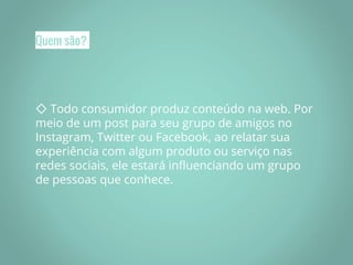 Quem são?
◇ Todo consumidor produz conteúdo na web. Por
meio de um post para seu grupo de amigos no
Instagram, Twitter ou Facebook, ao relatar sua
experiência com algum produto ou serviço nas
redes sociais, ele estará influenciando um grupo
de pessoas que conhece.
 