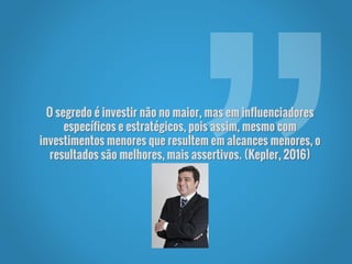 O segredo é investir não no maior, mas em influenciadores
específicos e estratégicos, pois assim, mesmo com
investimentos menores que resultem em alcances menores, o
resultados são melhores, mais assertivos. (Kepler, 2016)
 