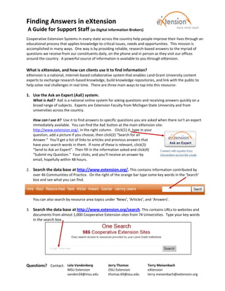 Finding Answers in eXtension  
 A Guide for Support Staff (as Digital Information Brokers)                                                  
 
Cooperative Extension Systems in every state across the country help people improve their lives through an 
educational process that applies knowledge to critical issues, needs and opportunities.  This mission is 
accomplished in many ways.  One way is by providing reliable, research‐based answers to the myriad of 
questions we receive from our constituents daily, on the phone and in person as they visit our offices 
around the country.  A powerful source of information is available to you through eXtension. 
 
What is eXtension, and how can clients use it to find information?  
eXtension is a national, internet‐based collaborative system that enables Land Grant University content 
experts to exchange research‐based knowledge, build knowledge repositories, and link with the public to 
help solve real challenges in real time.  There are three main ways to tap into this resource:  
 
1. Use the Ask an Expert (AaE) system. 
   What is AaE?  AaE is a national online system for asking questions and receiving answers quickly on a 
   broad range of subjects.  Experts are Extension Faculty from Michigan State University and from 
   universities across the country. 
    
   How can I use it?  Use it to find answers to specific questions you are asked when there isn’t an expert 
   immediately available.  You can find the AaE button at the main eXtension site: 
   http://www.extension.org/, in the right column.   Click(1) it, type in your 
   question, add a picture if you choose, then click(2) “Search for an 
   Answer.”  You’ll get a list of links to articles and previous answers that 
   have your search words in them.  If none of these is relevant, click(3) 
   “Send to Ask an Expert”.  Then fill in the information asked and click(4) 
   “Submit my Question.”  Four clicks, and you’ll receive an answer by 
   email, hopefully within 48 hours. 
    
2. Search the data base at http://www.extension.org/. This contains information contributed by 
   over 46 Communities of Practice.  On the right of the orange bar type some key words in the ‘Search’ 
   box and see what you can find. 
    
    
    
   You can also search by resource area topics under ‘News’, ‘Articles’, and ‘Answers’. 
    
3. Search the data base at http://www.extension.org/search. This contains URLs to websites and 
   documents from almost 1,000 Cooperative Extension sites from 74 Universities.  Type your key words 
   in the search box. 
    
 

 

     
     
 
Questions?   Contact:   Lela Vandenberg           Jerry Thomas            Terry Meisenbach 
                         MSU Extension            OSU Extension           eXtension 
                         vanden34@msu.edu         thomas.69@osu.edu       terry.meisenbach@extension.org 
                                                                           
 