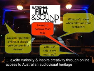 …  excite curiosity & inspire creativity through online access to Australian audiovisual heritage Why can’t I view whole films on your website?! You can’t put that online, it should only be seen in a cinema! Can I use this in my mash up? I want to borrow Mad Max 