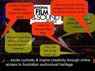 …  excite curiosity & inspire creativity through online access to Australian audiovisual heritage Why can’t I view whole films on your website?! You can’t put that online, it should only be seen in a cinema! Can I use this in my mash up? I want to research Indigenous Country & western music I want to find 50s and 60s footage of families and cars for my documentary series I want to borrow Mad Max 