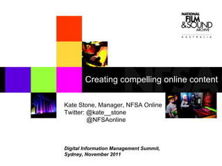 Kate Stone, Manager, NFSA Online Twitter: @kate__stone @NFSAonline Digital Information Management Summit,  Sydney, November 2011 Creating compelling online content 