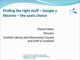 Finding the right stuff – Google v libraries – the users choice Elaine Fulton Director Scottish Library and Information Council and CILIP in Scotland SLIC: Company Limited by Guarantee/ Registered in Scotland No.129889/Scottish Charity No.SC17886 