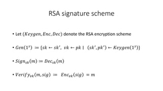 RSA signature scheme
• Let (𝐾𝑒𝑦𝑔𝑒𝑛, 𝐸𝑛𝑐, 𝐷𝑒𝑐) denote the RSA encryption scheme
• 𝐺𝑒𝑛 1𝑠 ≔ {𝑠𝑘 ← 𝑠𝑘′, 𝑣𝑘 ← 𝑝𝑘 ∣ 𝑠𝑘′, 𝑝𝑘′ ← 𝐾𝑒𝑦𝑔𝑒𝑛 1𝑠 }
• 𝑆𝑖𝑔𝑛𝑠𝑘 𝑚 ≔ 𝐷𝑒𝑐𝑠𝑘 𝑚
• 𝑉𝑒𝑟𝑖𝑓𝑦𝑣𝑘 𝑚, 𝑠𝑖𝑔 ≔ 𝐸𝑛𝑐𝑣𝑘 𝑠𝑖𝑔 = 𝑚
 