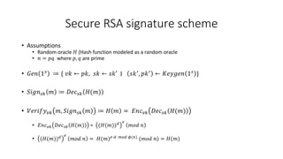 Secure RSA signature scheme
• Assumptions
• Random oracle 𝐻 (Hash function modeled as a random oracle
• 𝑛 = 𝑝𝑞 where 𝑝, 𝑞 are prime
• 𝐺𝑒𝑛 1𝑠
≔ { 𝑣𝑘 ← 𝑝𝑘, 𝑠𝑘 ← 𝑠𝑘′ ∣ 𝑠𝑘′
, 𝑝𝑘′
← 𝐾𝑒𝑦𝑔𝑒𝑛 1𝑠
}
• 𝑆𝑖𝑔𝑛𝑠𝑘 𝑚 ≔ 𝐷𝑒𝑐𝑠𝑘 𝐻(𝑚)
• 𝑉𝑒𝑟𝑖𝑓𝑦𝑣𝑘 𝑚, 𝑆𝑖𝑔𝑛𝑠𝑘 𝑚 ≔ 𝐻 𝑚 = 𝐸𝑛𝑐𝑣𝑘 𝐷𝑒𝑐𝑠𝑘 𝐻(𝑚)
• 𝐸𝑛𝑐𝑣𝑘 𝐷𝑒𝑐𝑠𝑘 𝐻(𝑚) = (𝐻(𝑚))𝑑 𝑒
𝑚𝑜𝑑 𝑛
• (𝐻(𝑚))𝑑 𝑒
𝑚𝑜𝑑 𝑛 = 𝐻(𝑚)𝑒⋅𝑑 𝑚𝑜𝑑 𝜙(𝑛)
(𝑚𝑜𝑑 𝑛) = 𝐻(𝑚)
 