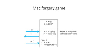 Mac forgery game
M ← {}
𝑚′
𝑡′
k ∈𝑅 0,1 𝑠
(𝑚, 𝑡)
Wins if
• 𝑚 ∉ 𝑀
• 𝑣𝑒𝑟𝑖𝑓𝑦 𝑚, 𝑡 = 1
𝑡′ ← 𝑚𝑎𝑐𝑘(𝑚′)
M ← 𝑀 ∪ {𝑚′} Repeat as many times
as the adversary wants
 