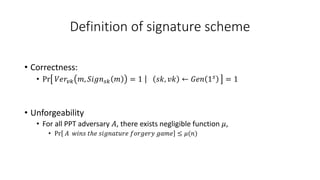 Definition of signature scheme
• Correctness:
• Pr 𝑉𝑒𝑟𝑣𝑘 𝑚, 𝑆𝑖𝑔𝑛𝑠𝑘 𝑚 = 1 𝑠𝑘, 𝑣𝑘 ← 𝐺𝑒𝑛 1𝑠 = 1
• Unforgeability
• For all PPT adversary 𝐴, there exists negligible function 𝜇,
• Pr 𝐴 𝑤𝑖𝑛𝑠 𝑡ℎ𝑒 𝑠𝑖𝑔𝑛𝑎𝑡𝑢𝑟𝑒 𝑓𝑜𝑟𝑔𝑒𝑟𝑦 𝑔𝑎𝑚𝑒 ≤ 𝜇(𝑛)
 