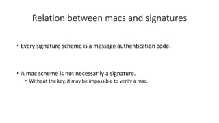 Relation between macs and signatures
• Every signature scheme is a message authentication code.
• A mac scheme is not necessarily a signature.
• Without the key, it may be impossible to verify a mac.
 