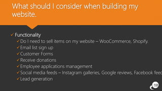What should I consider when building my
website.
 Functionality
Do I need to sell items on my website – WooCommerce, Shopify.
Email list sign up
Customer Forms
Receive donations
Employee applications management
Social media feeds – Instagram galleries, Google reviews, Facebook feed
Lead generation
 