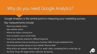 Why do you need Google Analytics?
Google Analytics is the central point to measuring your marketing success.
Key measurements include:
• Returning website visitors
• New website visitors
• Where are visitors coming from
• How successful is your social media
• How is your website ranking for different keywords
• Are there partners that are sending your business traffic through established links
• How long are people staying on your website “Bounce Rate”
• What actions are website visitors taking? i.e. watch video, completing forms, email sign-up
• Are there “Drop-off” pages where customers are leaving
 