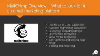 MailChimp Overview – What to look for in
an email marketing platform
• Free for up to 2,000 subscribers
• Audience segmenting capabilities
• Responsive drop/drag design
• Easy website integration
• Social media integration
• Sign-up forms and landing page
design
• Tracking and Reporting
 
