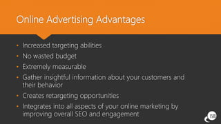 Online Advertising Advantages
• Increased targeting abilities
• No wasted budget
• Extremely measurable
• Gather insightful information about your customers and
their behavior
• Creates retargeting opportunities
• Integrates into all aspects of your online marketing by
improving overall SEO and engagement
 