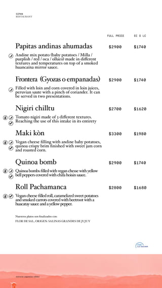 FULL PRICE EC O LC
Papitas andinas ahumadas $2900 $1740
Andine mix potato (baby potatoes / Milla /
purplish / red / oca / olluco) made in different
textures and temperatures on top of a smoked
huancaína mirror sauce.
Frontera (Gyozasoempanadas) $2900 $1740
Filled with loin and corn covered in loin juices,
peruvian saute with a pinch of coriander. It can
be served in two presentations.
Nigiri chilltu $2700 $1620
Tomato nigiri made of 3 different textures.
Reaching the use of this intake in its entirety
Maki kòn $3300 $1980
Vegan cheese filling with andine baby potatoes,
quinoa crispy brim finished with sweet jam corn
and roasted corn.
Quinoa bomb $2900 $1740
Quinoabombsfilledwithveganchessewithyellow
bellpepperscoveredwithchifahoisinsauce.
Roll Pachamanca $2800 $1680
Vegancheesefilledroll,caramelizedsweetpotatoes
andsmokedcarrotscoveredwithbeetrootwitha
huacataysauceandayellowpepper.
Nuestros platos son finalizados con:
FLOR DE SAL, ORIGEN: SALINAS GRANDES DE JUJUY
noroeste argentino nikkei
SIPAN
RESTAURANT
 