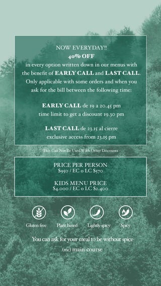 NOW EVERYDAY!!
40% OFF
in every option written down in our menus with
the benefit of EARLY CALL and LAST CALL.
Only applicable with some orders and when you
ask for the bill between the following time:
EARLY CALL de 19 a 20.45 pm
time limit to get a discount 19.30 pm
LAST CALL de 23.15 al cierre
exclusive access from 23.15 pm
This Can Not Be Used With Other Discounts
Glutenfree Plant based
You canaskforyourmealtobewithoutspice
(mc) main course
Lightlyspicy Spicy
PRICE PER PERSON
$950 / EC o LC $570
KIDS MENU PRICE
$4.000 / EC o LC $2.400
 