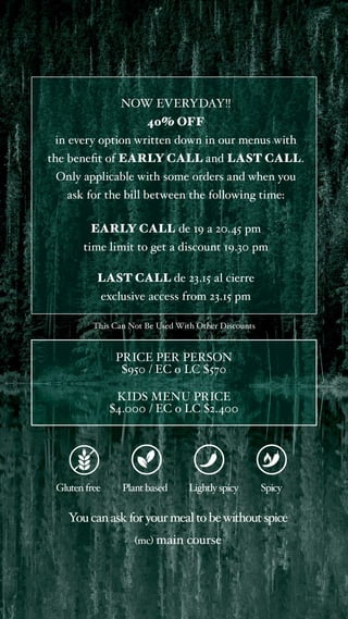 NOW EVERYDAY!!
40% OFF
in every option written down in our menus with
the benefit of EARLY CALL and LAST CALL.
Only applicable with some orders and when you
ask for the bill between the following time:
EARLY CALL de 19 a 20.45 pm
time limit to get a discount 19.30 pm
LAST CALL de 23.15 al cierre
exclusive access from 23.15 pm
This Can Not Be Used With Other Discounts
Glutenfree Plant based
You canaskforyourmealtobewithoutspice
(mc) main course
Lightlyspicy Spicy
PRICE PER PERSON
$950 / EC o LC $570
KIDS MENU PRICE
$4.000 / EC o LC $2.400
 