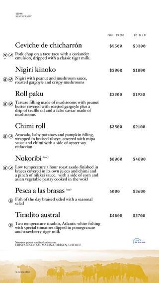 Ceviche de chicharrón $5500 $3300
Pork chop on a tacu-tacu with a coriander
emulsion, dripped with a classic tiger milk.
Nigiri kinoko $3000 $1800
Nigiri with peanut and mushroom sauce,
roasted gargoyle and crispy mushrooms
Roll paku $3200 $1920
Tartare filling made of mushrooms with peanut
butter covered with roasted gargoyle plus a
drip of truffle oil and a false caviar made of
mushrooms
Chimi roll $3500 $2100
Avocado, baby potatoes and pumpkin filling,
wrapped in braised ribeye, covered with mipa
sauce and chimi with a side of oyster soy
reduccion.
Nokoribi (mc)
$8000 $4800
Low temperature 3 hour roast asado finished in
braces covered in its own juices and chimi and
a pinch of nikkei sauce. with a side of corn and
asian vegetable pastry cooked in the wok)
Pesca a las brasas (mc)
6000 $3600
Fish of the day braised sided with a seasonal
salad
Tiradito austral $4500 $2700
Two temperature tiradito, Atlantic white fishing
with special tomatoes dipped in pomegranate
and strawberry tiger milk
Nuestros platos son finalizados con:
CRISTALES DE SAL MARINA, ORIGEN: CHUBUT
FULL PRICE EC O LC
opc.
la pampa nikkei
SIPAN
RESTAURANT
 