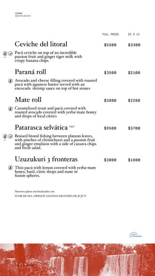 FULL PRICE EC O LC
opc.
opc.
Ceviche del litoral $5500 $3300
Pacú ceviche on top of an incredible
passion fruit and ginger tiger milk with
crispy banana chips.
Paraná roll $3500 $2100
Avocado and cheese filling covered with roasted
pacú with japanese butter served with an
encocada shrimp sauce on top of hot stones
Mate roll $3800 $2280
Caramelized trout and pacú covered with
roasted avocado covered with yerba-mate honey
and drops of local citrics
Patarasca selvática (mc)
$9500 $5700
Braised litoral fishing between platano leaves,
with pinches of chimichurri and a passion fruit
and ginger emulsion with a side of cassava chips
and fresh salad.
Uzuzukuri 3 fronteras $3000 $1800
Thin pacú with lemon covered with yerba-mate
honey, basil, citric drops and mate in
fusion spheres.
Nuestros platos son finalizados con:
FLOR DE SAL, ORIGEN: SALINAS GRANDES DE JUJUY
chaco & litoral nikkei
SIPAN
RESTAURANT
 
