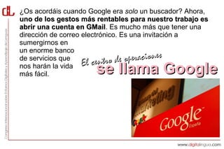 ¿Os acordáis cuando Google era solo un buscador? Ahora,
uno de los gestos más rentables para nuestro trabajo es
abrir una cuenta en GMail. Es mucho más que tener una
                      GMail
dirección de correo electrónico. Es una invitación a
sumergirnos en
un enorme banco
de servicios que
                    El centro d  e operaciones
nos harán la vida
más fácil.            se llama Google
 