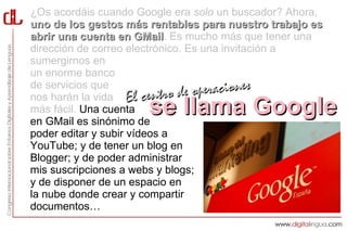 ¿Os acordáis cuando Google era solo un buscador? Ahora,
uno de los gestos más rentables para nuestro trabajo es
abrir una cuenta en GMail. Es mucho más que tener una
                       GMail
dirección de correo electrónico. Es una invitación a
sumergirnos en
un enorme banco
de servicios que
nos harán la vida El centro d    e operaciones
más fácil. Una cuenta se llama Google
en GMail es sinónimo de
poder editar y subir vídeos a
YouTube; y de tener un blog en
Blogger; y de poder administrar
mis suscripciones a webs y blogs;
y de disponer de un espacio en
la nube donde crear y compartir
documentos…
 