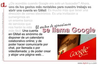 ¿Os acordáis cuando Google era solo un buscador? Ahora,
uno de los gestos más rentables para nuestro trabajo es
abrir una cuenta en GMail. Es mucho más que tener una
                       GMail
dirección de correo electrónico. Es una invitación a
sumergirnos en
un enorme banco
de servicios que
nos harán la vida El centro d    e operaciones
más fácil. Una cuenta se llama Google
en GMail es sinónimo de
disponer de un calendario
colaborativo online; y de
poder hacer comunicarte por
chat, por llamada o por
videollamada; y de poder crear
y alojar una página web…
 