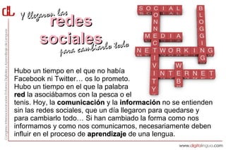Yl legaron las
        redes
       socialesrlo todo
            cambia
             para c
Hubo un tiempo en el que no había
Facebook ni Twitter… os lo prometo.
Hubo un tiempo en el que la palabra
red la asociábamos con la pesca o el
tenis. Hoy, la comunicación y la información no se entienden
sin las redes sociales, que un día llegaron para quedarse y
para cambiarlo todo… Si han cambiado la forma como nos
informamos y como nos comunicamos, necesariamente deben
influir en el proceso de aprendizaje de una lengua.
 