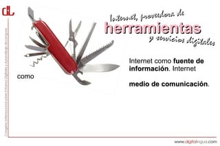 Interne t, proveedora de
                             herramientas
                                  y servici        cios digitales

                                     Internet como fuente de
                                     información. Internet
                                     información
como
                                     medio de comunicación.
                                              comunicación
Pero Internet
también como plataforma de servicios,
utilidades y herramientas que nos permiten hacer
cosas antes solo posibles para especialistas y que,
por tanto, nos abren casi infinitas posibilidades de enriquecer
nuestra labor docente (antes, durante y después de la clase)
 