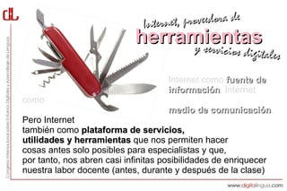 Interne t, proveedora de
                             herramientas
                                  y servici        cios digitales

                                     Internet como fuente de
                                     información. Internet
                                     información
como
                                     medio de comunicación.
                                              comunicación
Pero Internet
también como plataforma de servicios,
utilidades y herramientas que nos permiten hacer
cosas antes solo posibles para especialistas y que,
por tanto, nos abren casi infinitas posibilidades de enriquecer
nuestra labor docente (antes, durante y después de la clase)
 