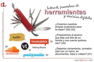 Interne t, proveedora de
                  herramientas
                       y servici            cios digitales
                            ¿Creamos nuestras
                            propias audiciones para
                            la clase? (30) (33)

                            ¿Proponemos al alumno
     Audio                  que elija una foto de su
                       32   familia y nos cuente quiénes
                            son? (32)
30
                            ¿Dejamos comentarios, armados
             31             solo con un micro, en
                  33        documentos, fotos o vídeos? (31)
 