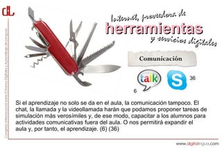 Interne t, proveedora de
                                herramientas
                                     y servici            cios digitales
                                               Comunicación

                                                                36

                                           6

Si el aprendizaje no solo se da en el aula, la comunicación tampoco. El
chat, la llamada y la videollamada harán que podamos proponer tareas de
simulación más verosímiles y, de ese modo, capacitar a los alumnos para
actividades comunicativas fuera del aula. O nos permitirá expandir el
aula y, por tanto, el aprendizaje. (6) (36)
 