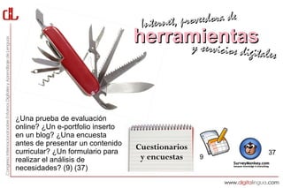 Interne t, proveedora de
                                  herramientas
                                       y servici      cios digitales




¿Una prueba de evaluación
online? ¿Un e-portfolio inserto
en un blog? ¿Una encuesta
antes de presentar un contenido
                                  Cuestionarios
curricular? ¿Un formulario para                                   37
realizar el análisis de            y encuestas    9
necesidades? (9) (37)
 